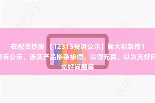 在配资炒股 【12315投诉公示】周大福新增11件投诉公示，涉及产品掺杂掺假、以假充真、以次充好问题等