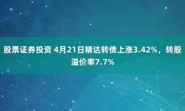 股票证券投资 4月21日精达转债上涨3.42%，转股溢价率7.7%