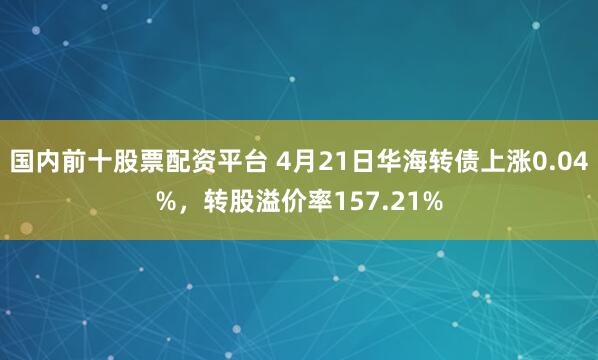国内前十股票配资平台 4月21日华海转债上涨0.04%，转股溢价率157.21%