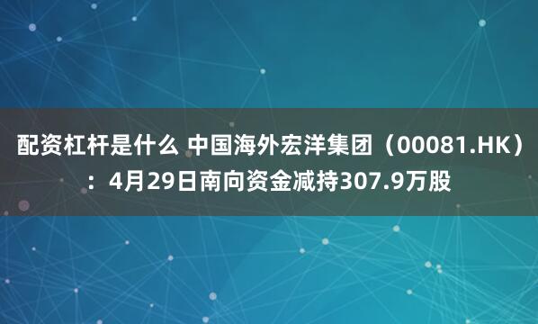 配资杠杆是什么 中国海外宏洋集团（00081.HK）：4月29日南向资金减持307.9万股