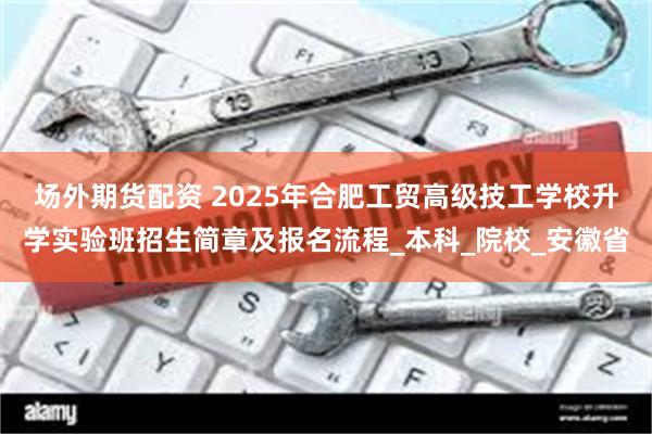 场外期货配资 2025年合肥工贸高级技工学校升学实验班招生简章及报名流程_本科_院校_安徽省
