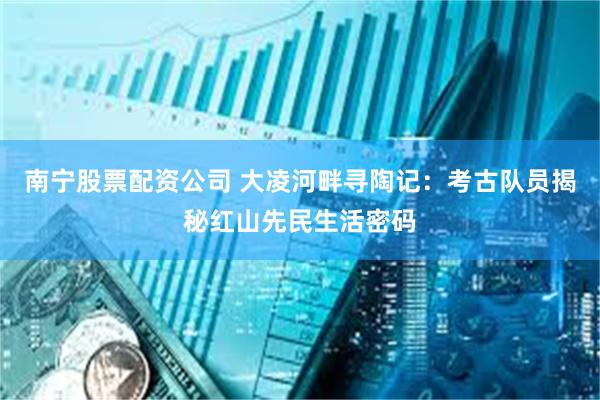 南宁股票配资公司 大凌河畔寻陶记：考古队员揭秘红山先民生活密码