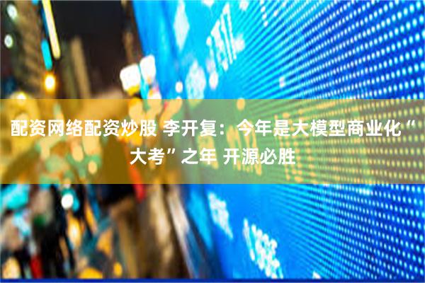配资网络配资炒股 李开复：今年是大模型商业化“大考”之年 开源必胜