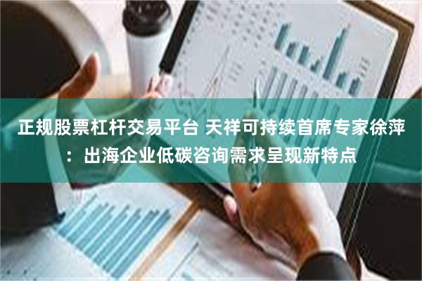 正规股票杠杆交易平台 天祥可持续首席专家徐萍：出海企业低碳咨询需求呈现新特点