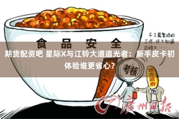 期货配资吧 星际X与江铃大道追光者：新手皮卡初体验谁更省心？