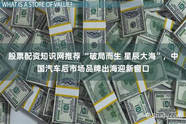 股票配资知识网推荐 “破局而生 星辰大海”，中国汽车后市场品牌出海迎新窗口