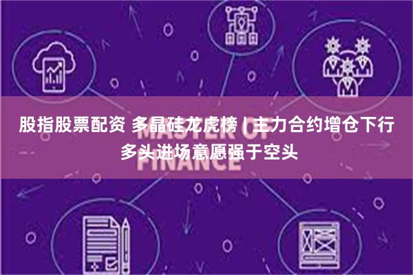 股指股票配资 多晶硅龙虎榜 | 主力合约增仓下行 多头进场意愿强于空头