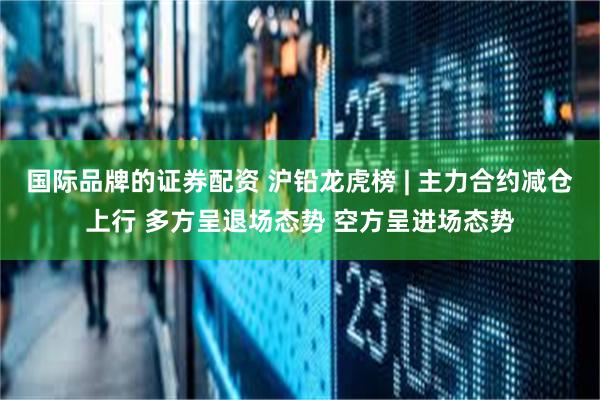 国际品牌的证券配资 沪铅龙虎榜 | 主力合约减仓上行 多方呈退场态势 空方呈进场态势