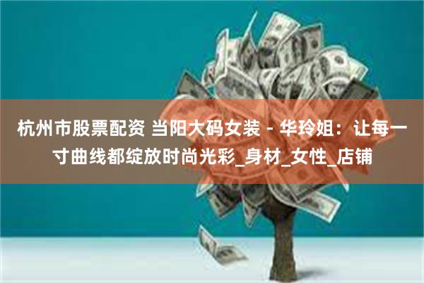 杭州市股票配资 当阳大码女装 - 华玲姐：让每一寸曲线都绽放时尚光彩_身材_女性_店铺