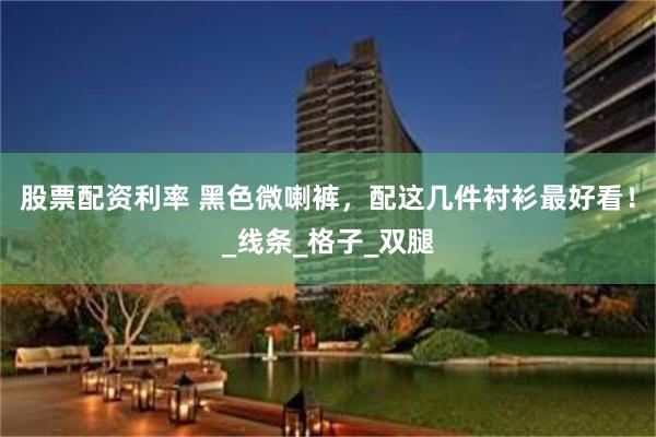 股票配资利率 黑色微喇裤，配这几件衬衫最好看！_线条_格子_双腿