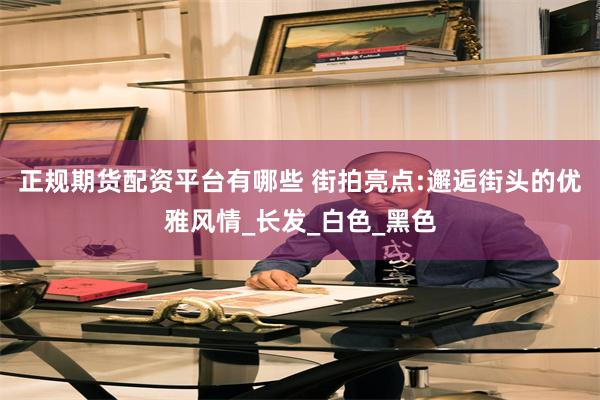 正规期货配资平台有哪些 街拍亮点:邂逅街头的优雅风情_长发_白色_黑色