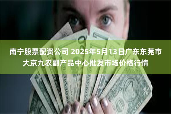 南宁股票配资公司 2025年5月13日广东东莞市大京九农副产品中心批发市场价格行情