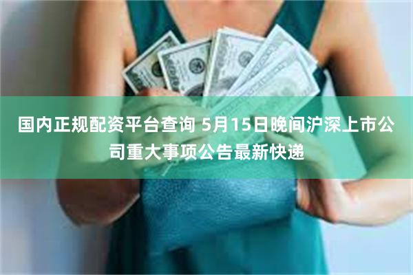 国内正规配资平台查询 5月15日晚间沪深上市公司重大事项公告最新快递