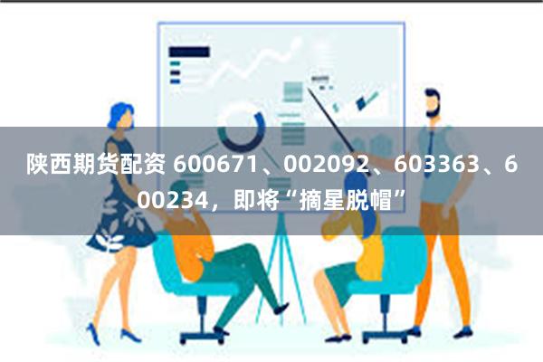 陕西期货配资 600671、002092、603363、600234，即将“摘星脱帽”