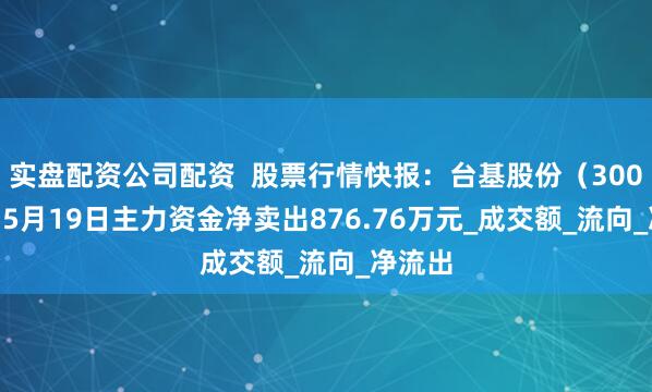 实盘配资公司配资  股票行情快报：台基股份（300046）5月19日主力资金净卖出876.76万元_成交额_流向_净流出