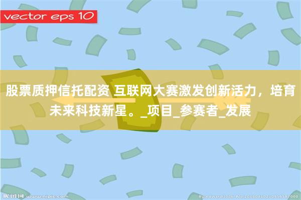 股票质押信托配资 互联网大赛激发创新活力，培育未来科技新星。_项目_参赛者_发展