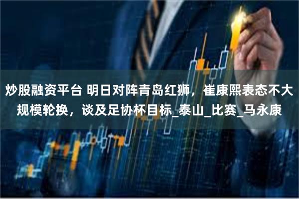 炒股融资平台 明日对阵青岛红狮，崔康熙表态不大规模轮换，谈及足协杯目标_泰山_比赛_马永康