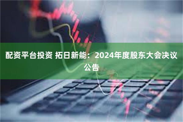 配资平台投资 拓日新能：2024年度股东大会决议公告