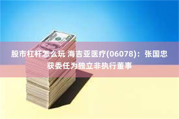 股市杠杆怎么玩 海吉亚医疗(06078)：张国忠获委任为独立非执行董事