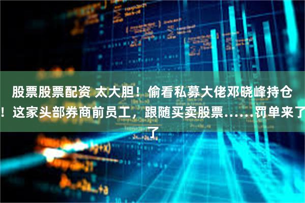 股票股票配资 太大胆！偷看私募大佬邓晓峰持仓！这家头部券商前员工，跟随买卖股票……罚单来了