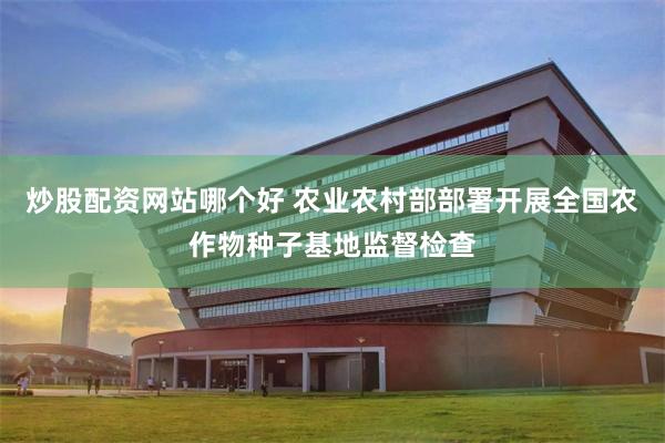炒股配资网站哪个好 农业农村部部署开展全国农作物种子基地监督检查