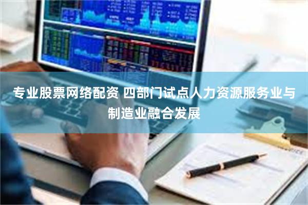 专业股票网络配资 四部门试点人力资源服务业与制造业融合发展