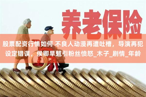 股票配资行情如何 不良人动漫再遭吐槽，导演再犯设定错误，侯卿旱魃引粉丝愤怒_木子_剧情_年龄