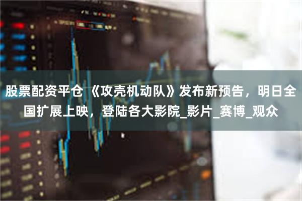股票配资平仓 《攻壳机动队》发布新预告，明日全国扩展上映，登陆各大影院_影片_赛博_观众