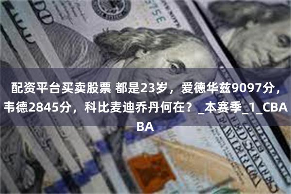 配资平台买卖股票 都是23岁，爱德华兹9097分，韦德2845分，科比麦迪乔丹何在？_本赛季_1_CBA
