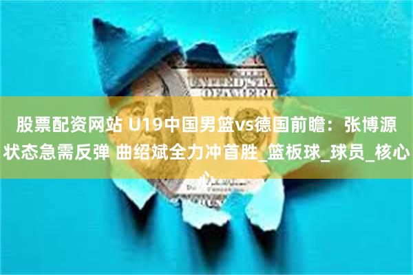 股票配资网站 U19中国男篮vs德国前瞻：张博源状态急需反弹 曲绍斌全力冲首胜_篮板球_球员_核心