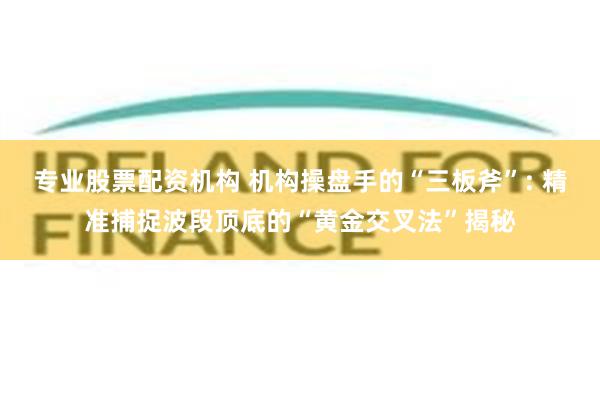 专业股票配资机构 机构操盘手的“三板斧”: 精准捕捉波段顶底的“黄金交叉法”揭秘