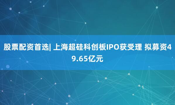 股票配资首选| 上海超硅科创板IPO获受理 拟募资49.65亿元