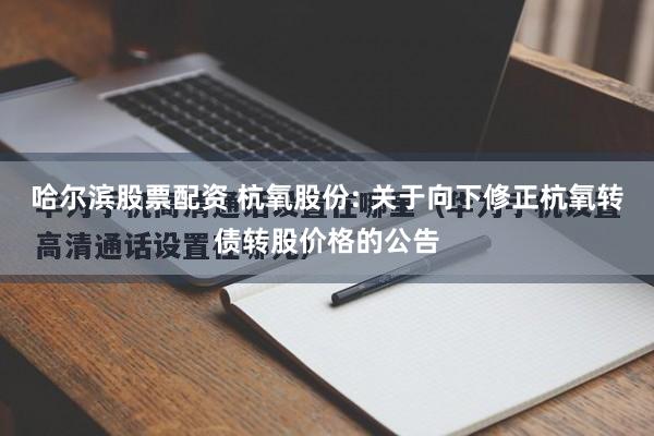 哈尔滨股票配资 杭氧股份: 关于向下修正杭氧转债转股价格的公告