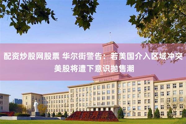 配资炒股网股票 华尔街警告：若美国介入区域冲突 美股将遭下意识抛售潮