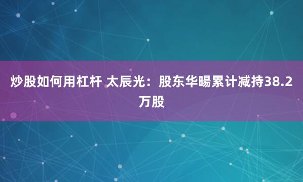 炒股如何用杠杆 太辰光：股东华暘累计减持38.2万股