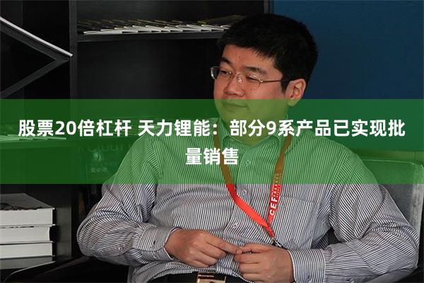 股票20倍杠杆 天力锂能：部分9系产品已实现批量销售