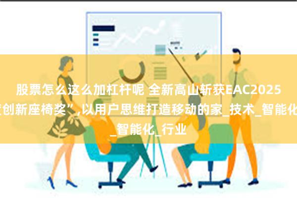 股票怎么这么加杠杆呢 全新高山斩获EAC2025“年度创新座椅奖”,以用户思维打造移动的家_技术_智能化_行业
