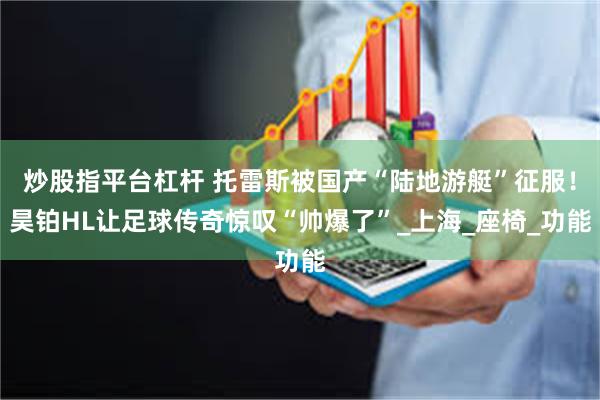 炒股指平台杠杆 托雷斯被国产“陆地游艇”征服！昊铂HL让足球传奇惊叹“帅爆了”_上海_座椅_功能