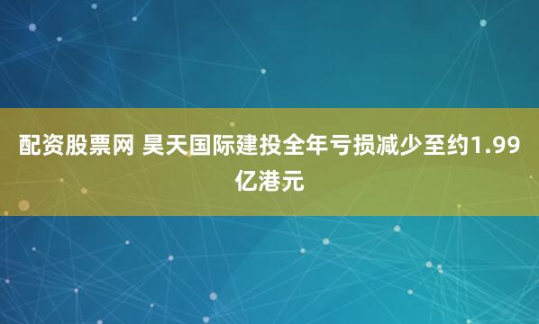 配资股票网 昊天国际建投全年亏损减少至约1.99亿港元