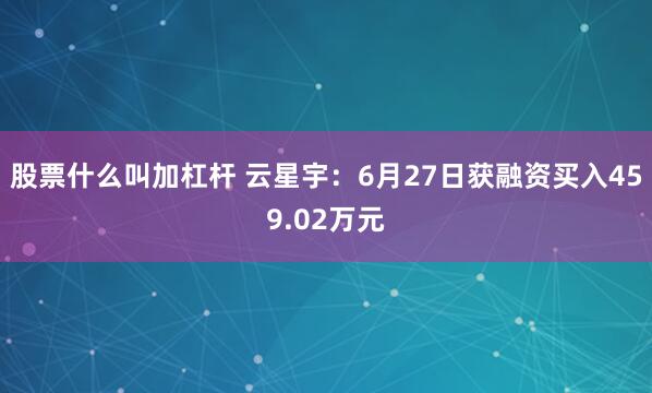 股票什么叫加杠杆 云星宇：6月27日获融资买入459.02万元