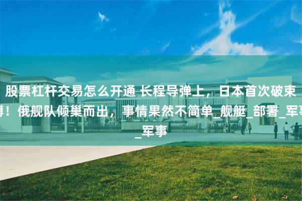 股票杠杆交易怎么开通 长程导弹上，日本首次破束缚！俄舰队倾巢而出，事情果然不简单_舰艇_部署_军事