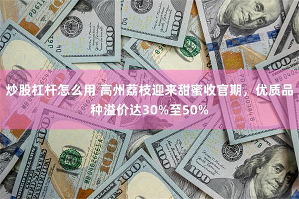 炒股杠杆怎么用 高州荔枝迎来甜蜜收官期，优质品种溢价达30%至50%