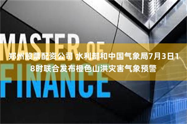 郑州股票配资公司 水利部和中国气象局7月3日18时联合发布橙色山洪灾害气象预警