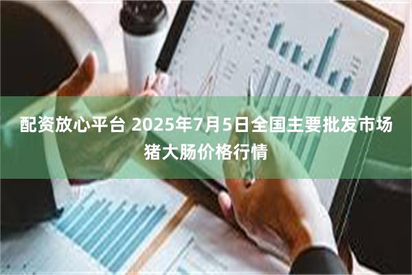 配资放心平台 2025年7月5日全国主要批发市场猪大肠价格行情