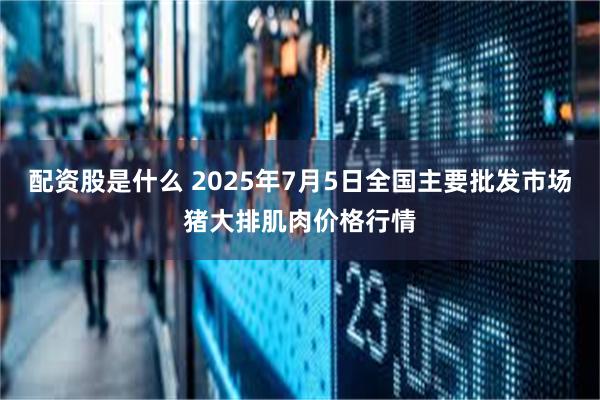 配资股是什么 2025年7月5日全国主要批发市场猪大排肌肉价格行情