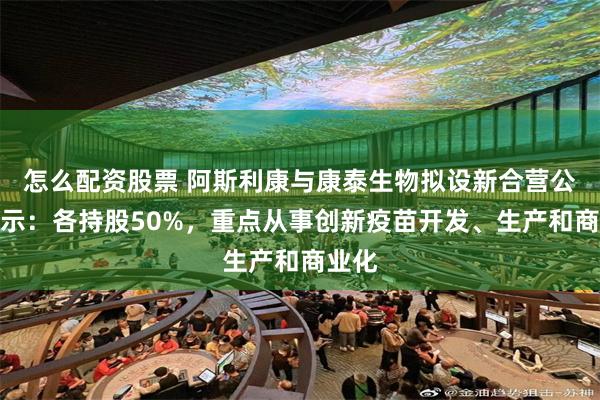 怎么配资股票 阿斯利康与康泰生物拟设新合营公司公示：各持股50%，重点从事创新疫苗开发、生产和商业化