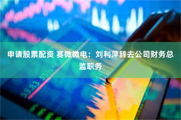 申请股票配资 赛微微电：刘利萍辞去公司财务总监职务