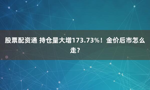 股票配资通 持仓量大增173.73%！金价后市怎么走？