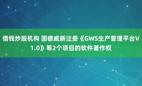 借钱炒股机构 固德威新注册《GWS生产管理平台V1.0》等2个项目的软件著作权