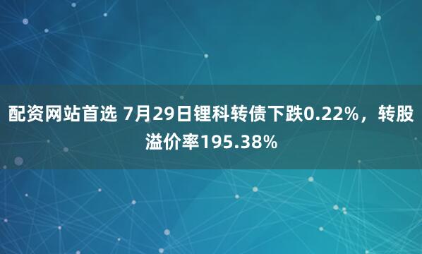 配资网站首选 7月29日锂科转债下跌0.22%，转股溢价率195.38%